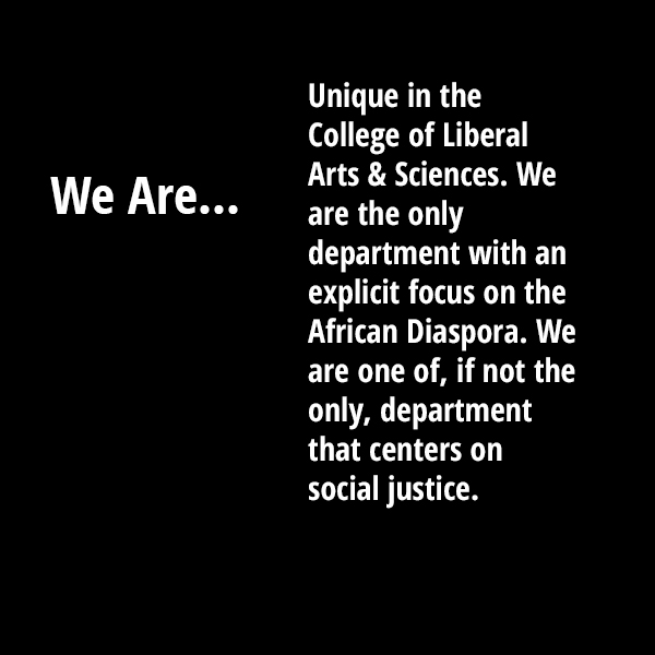 We are unique in the College of Liberal Arts & Sciences. We are the only department with an explicit focus on the African Diaspora. We are one of, if not the only department that centers on Social Justice.