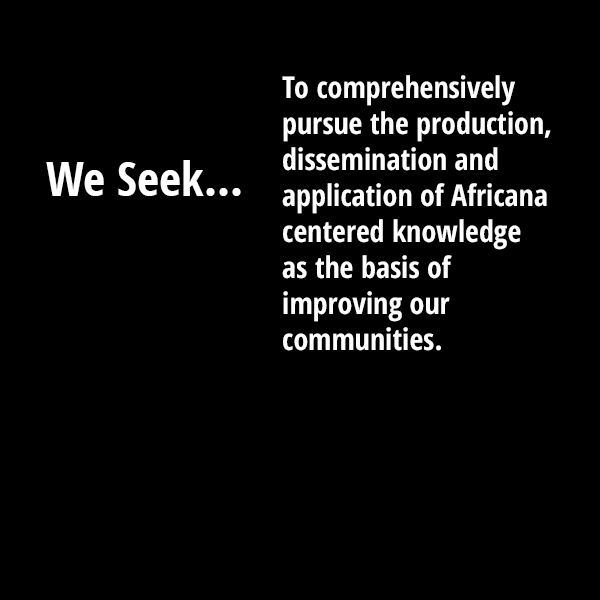 We seek to comprehensively pursue the production, dissemination and application of Africana centered knowledge as the basis of improving our communities.
