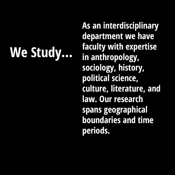 We Study As an interdisciplinary department we have faculty with expertise in anthropology, sociology, history, political science, culture, literature, and law. Our research spans geographical boundaries and time periods. 